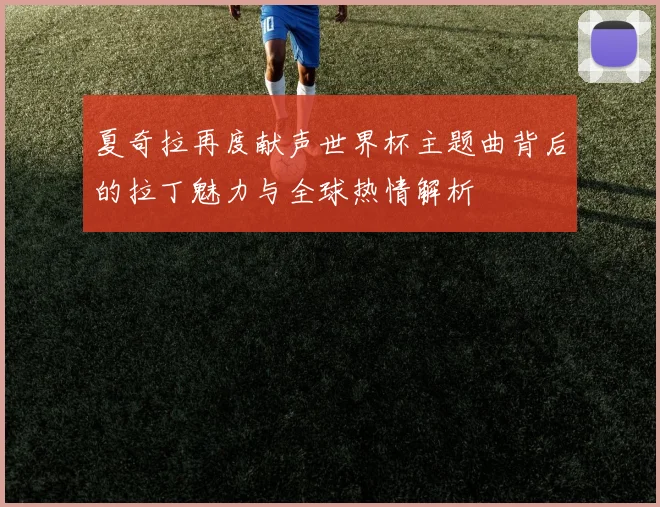 夏奇拉再度献声世界杯主题曲背后的拉丁魅力与全球热情解析