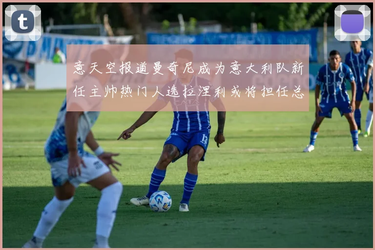 意天空报道曼奇尼成为意大利队新任主帅热门人选拉涅利或将担任总监职务