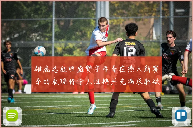 雄鹿总经理盛赞字母哥在热火新赛季的表现将令人惊艳并充满求胜欲