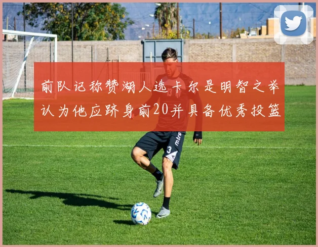 前队记称赞湖人选卡尔是明智之举认为他应跻身前20并具备优秀投篮和防守能力