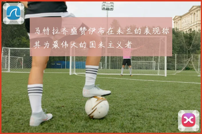 马特拉齐盛赞伊布在米兰的表现称其为最伟大的国米主义者