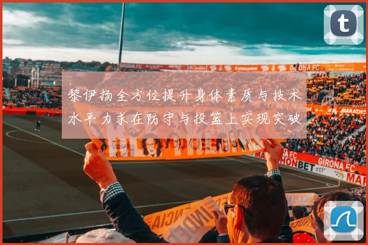 黎伊扬全方位提升身体素质与技术水平力求在防守与投篮上实现突破