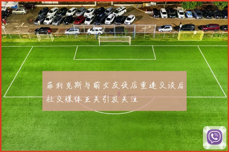 菲利克斯与前女友夜店重逢交谈后社交媒体互关引发关注