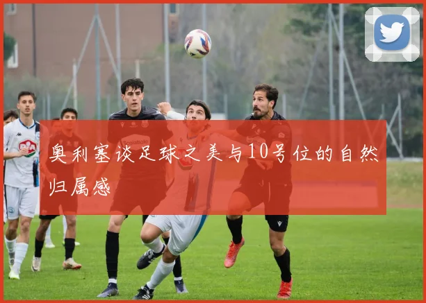 奥利塞谈足球之美与10号位的自然归属感