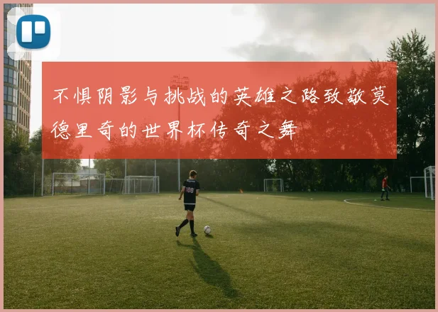 不惧阴影与挑战的英雄之路致敬莫德里奇的世界杯传奇之舞
