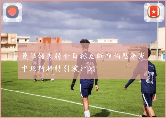 曼联错失转会目标后瞄准伯恩茅斯中场斯科特引援计划