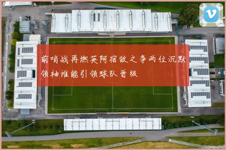 前哨战再燃英阿宿敌之争两位沉默领袖谁能引领球队晋级