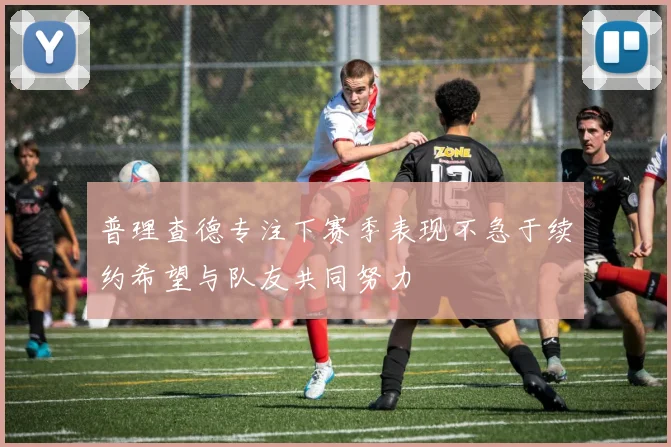 普理查德专注下赛季表现不急于续约希望与队友共同努力