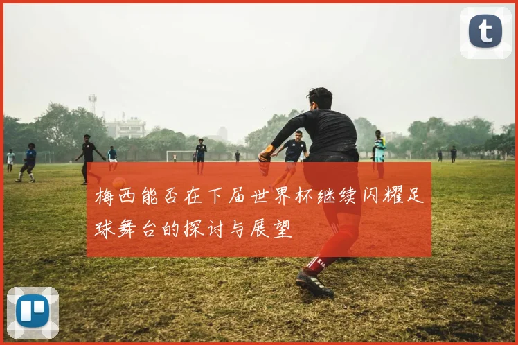梅西能否在下届世界杯继续闪耀足球舞台的探讨与展望