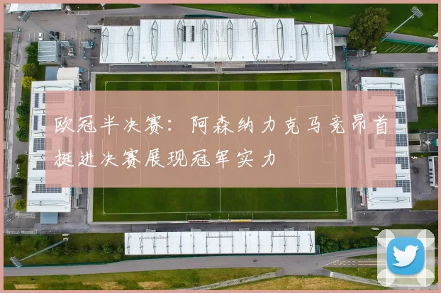 欧冠半决赛：阿森纳力克马竞昂首挺进决赛展现冠军实力