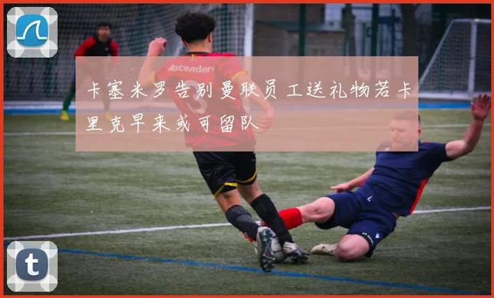 卡塞米罗告别曼联员工送礼物若卡里克早来或可留队