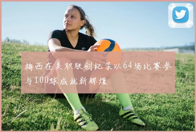 梅西在美职联创纪录以64场比赛参与100球成就新辉煌