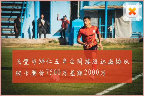 戈登与拜仁五年合同接近达成协议纽卡要价7500万差距2000万