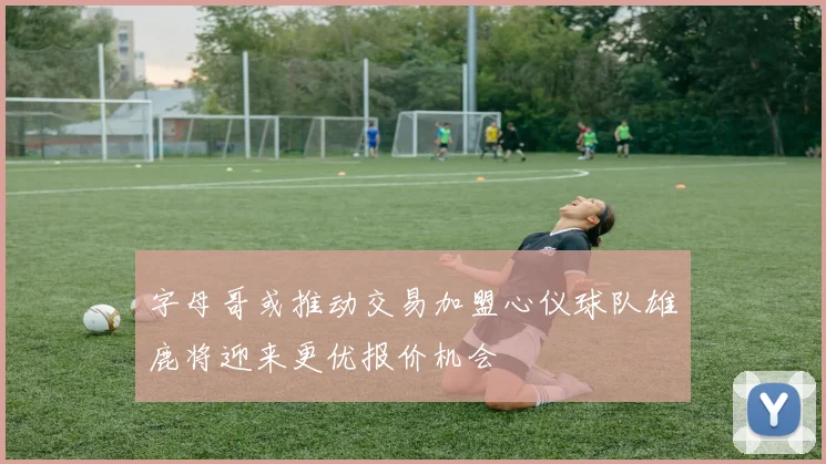 字母哥或推动交易加盟心仪球队雄鹿将迎来更优报价机会