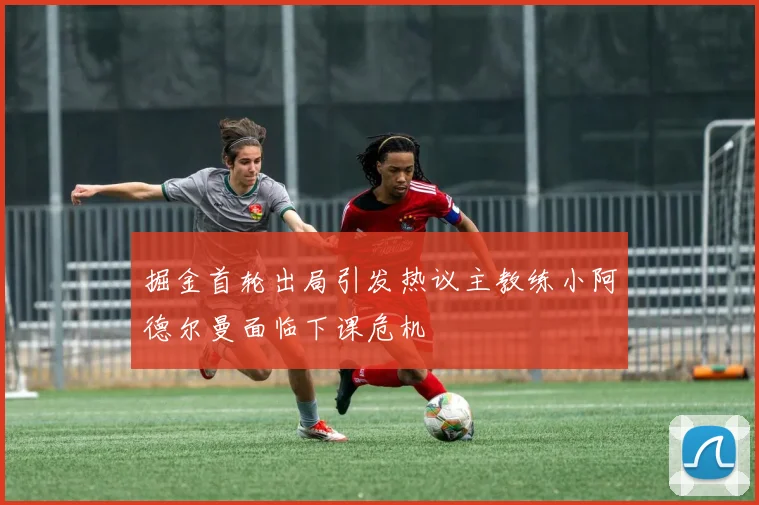 掘金首轮出局引发热议主教练小阿德尔曼面临下课危机