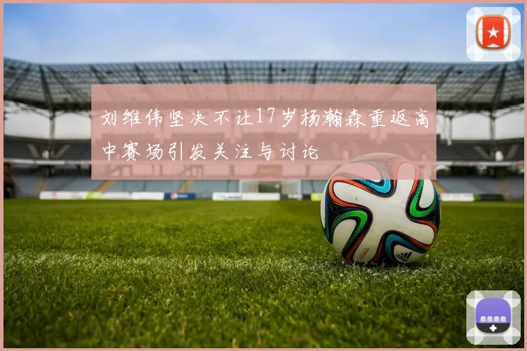 刘维伟坚决不让17岁杨瀚森重返高中赛场引发关注与讨论