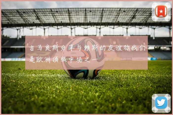 吉马良斯分享与赖斯的友谊称我们是欧洲顶级中场之一
