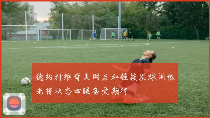 德约科维奇美网后加强接发球训练老将状态回暖备受期待