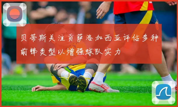 贝蒂斯关注贡萨洛加西亚评估多种前锋类型以增强球队实力