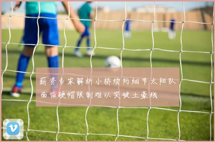 薪资专家解析小桥续约细节太阳队面临硬帽限制难以突破土豪线