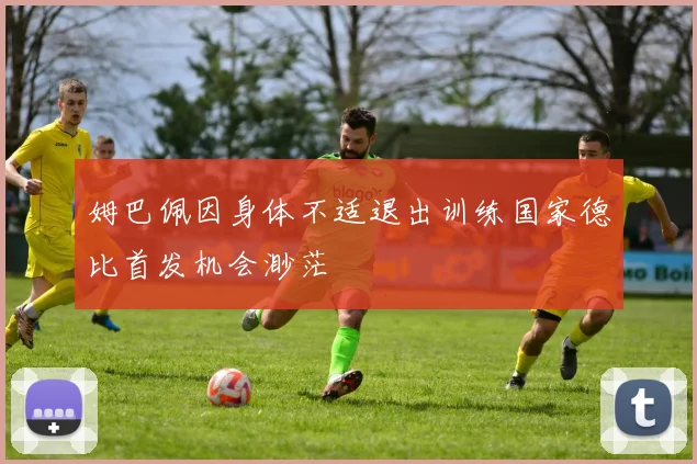 姆巴佩因身体不适退出训练国家德比首发机会渺茫