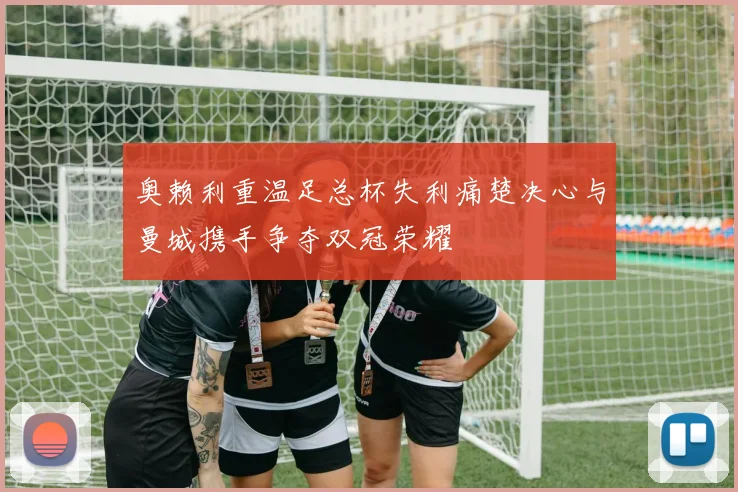 奥赖利重温足总杯失利痛楚决心与曼城携手争夺双冠荣耀