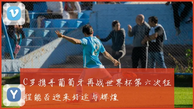 C罗携手葡萄牙再战世界杯第六次征程能否迎来好运与辉煌