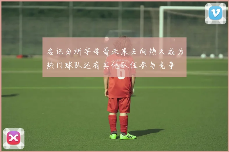 名记分析字母哥未来去向热火成为热门球队还有其他队伍参与竞争