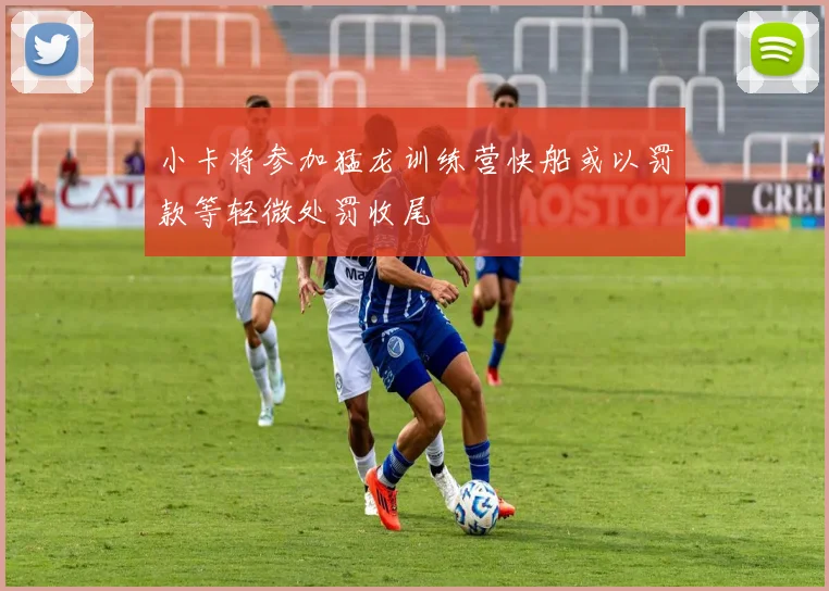 小卡将参加猛龙训练营快船或以罚款等轻微处罚收尾