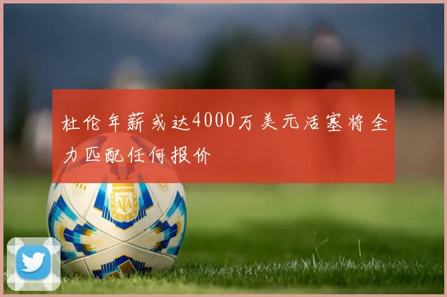 杜伦年薪或达4000万美元活塞将全力匹配任何报价