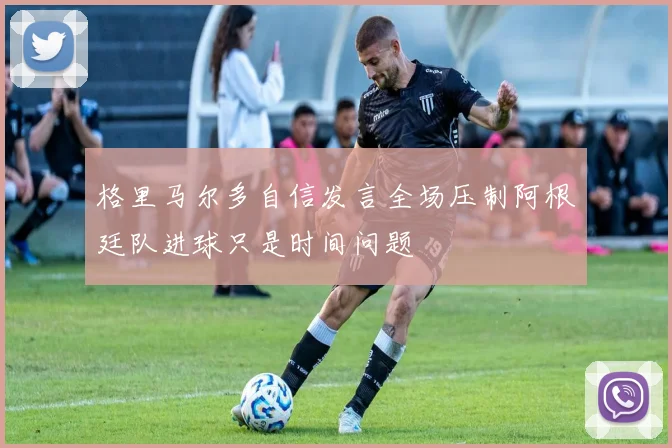 格里马尔多自信发言全场压制阿根廷队进球只是时间问题