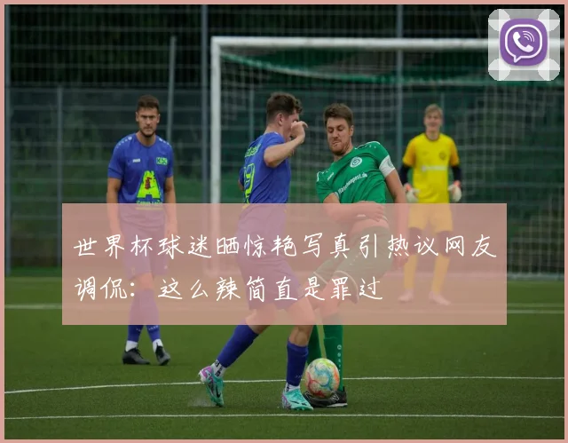 世界杯球迷晒惊艳写真引热议网友调侃：这么辣简直是罪过