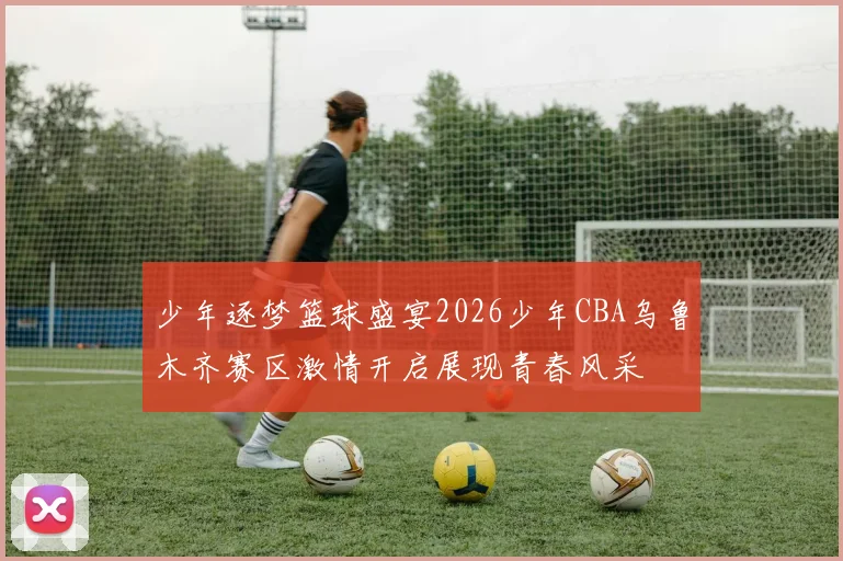 少年逐梦篮球盛宴2026少年CBA乌鲁木齐赛区激情开启展现青春风采